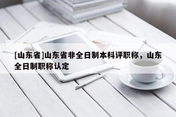 [山东省]山东省非全日制本科评职称，山东全日制职称认定