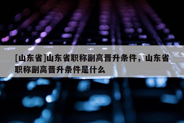 [山东省]山东省职称副高晋升条件，山东省职称副高晋升条件是什么