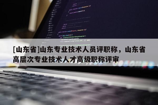 [山东省]山东专业技术人员评职称，山东省高层次专业技术人才高级职称评审