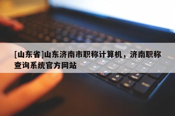 [山东省]山东济南市职称计算机，济南职称查询系统官方网站