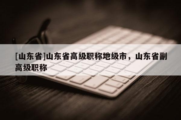 [山东省]山东省高级职称地级市，山东省副高级职称