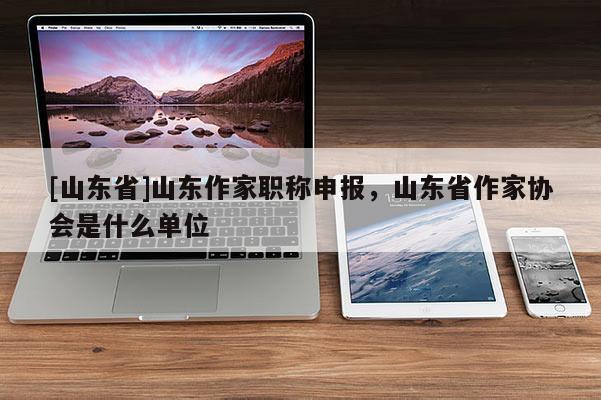 [山东省]山东作家职称申报，山东省作家协会是什么单位
