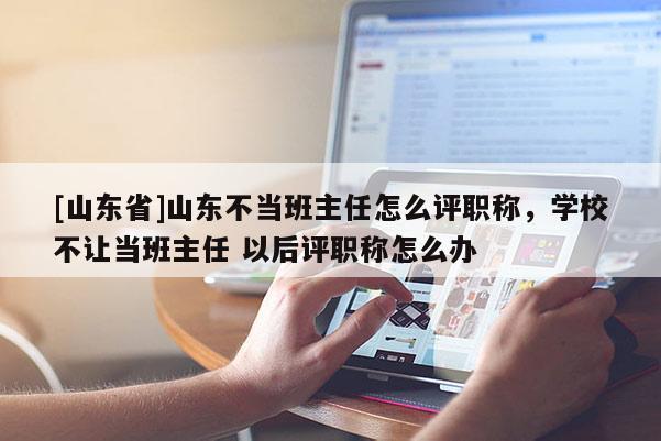 [山东省]山东不当班主任怎么评职称，学校不让当班主任 以后评职称怎么办