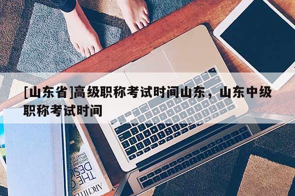 [山东省]高级职称考试时间山东，山东中级职称考试时间