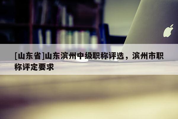 [山东省]山东滨州中级职称评选，滨州市职称评定要求