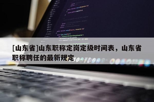 [山东省]山东职称定岗定级时间表，山东省职称聘任的最新规定