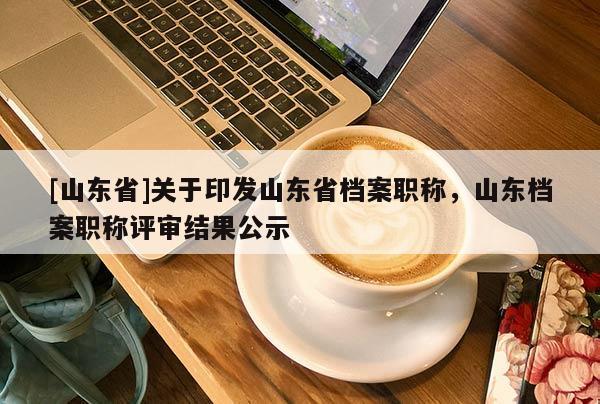 [山东省]关于印发山东省档案职称，山东档案职称评审结果公示