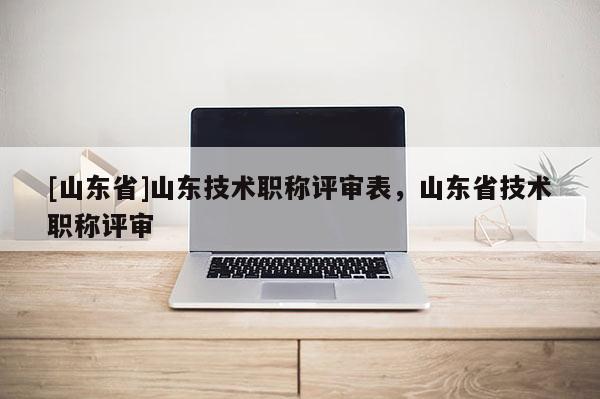 [山东省]山东技术职称评审表，山东省技术职称评审