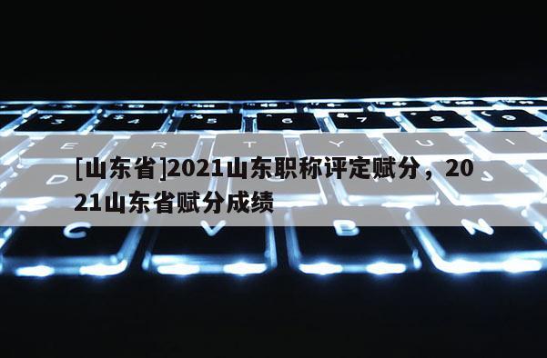 [山东省]2021山东职称评定赋分，2021山东省赋分成绩