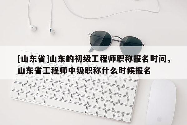 [山东省]山东的初级工程师职称报名时间，山东省工程师中级职称什么时候报名