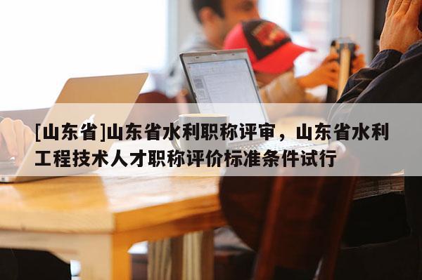 [山东省]山东省水利职称评审，山东省水利工程技术人才职称评价标准条件试行