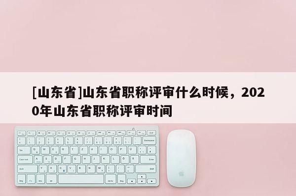 [山东省]山东省职称评审什么时候，2020年山东省职称评审时间