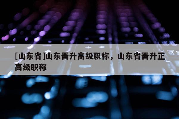 [山东省]山东晋升高级职称，山东省晋升正高级职称