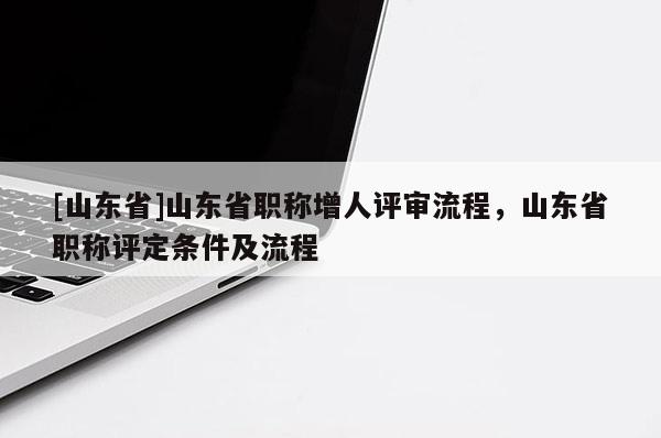 [山东省]山东省职称增人评审流程，山东省职称评定条件及流程