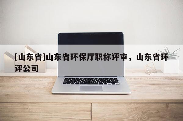 [山东省]山东省环保厅职称评审，山东省环评公司