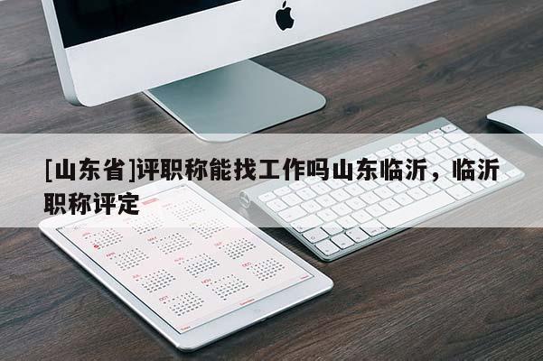 [山东省]评职称能找工作吗山东临沂，临沂职称评定