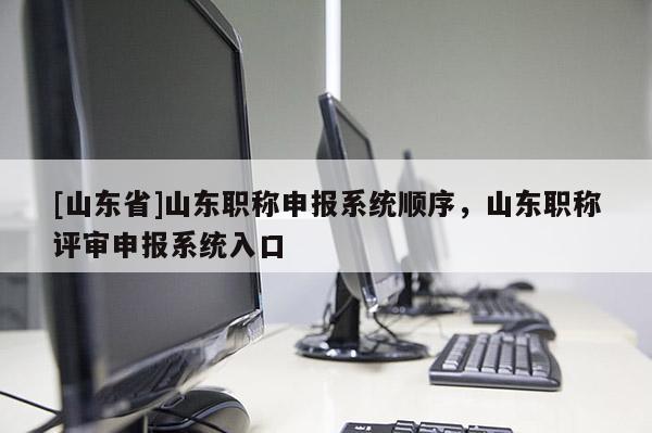 [山东省]山东职称申报系统顺序，山东职称评审申报系统入口
