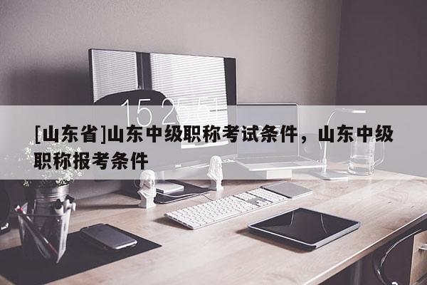 [山东省]山东中级职称考试条件，山东中级职称报考条件