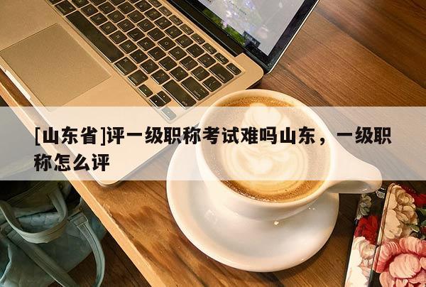 [山东省]评一级职称考试难吗山东，一级职称怎么评