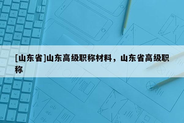 [山东省]山东高级职称材料，山东省高级职称