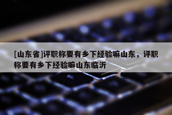[山东省]评职称要有乡下经验嘛山东，评职称要有乡下经验嘛山东临沂