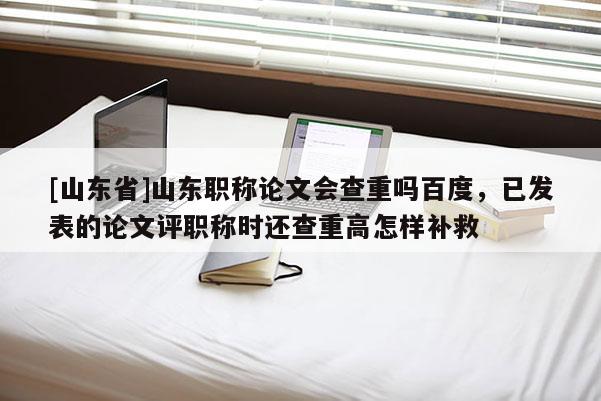 [山东省]山东职称论文会查重吗百度，已发表的论文评职称时还查重高怎样补救
