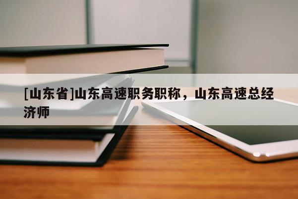 [山东省]山东高速职务职称，山东高速总经济师