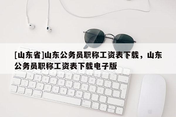 [山东省]山东公务员职称工资表下载，山东公务员职称工资表下载电子版