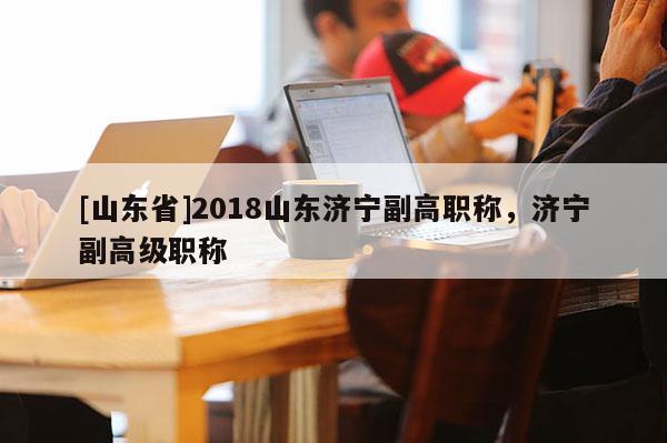 [山东省]2018山东济宁副高职称，济宁副高级职称