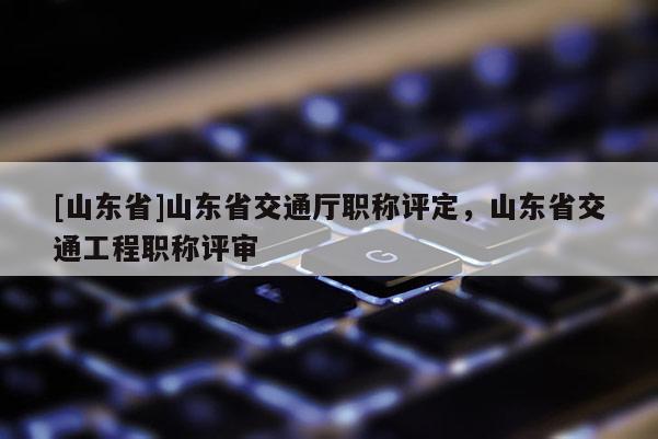 [山东省]山东省交通厅职称评定，山东省交通工程职称评审
