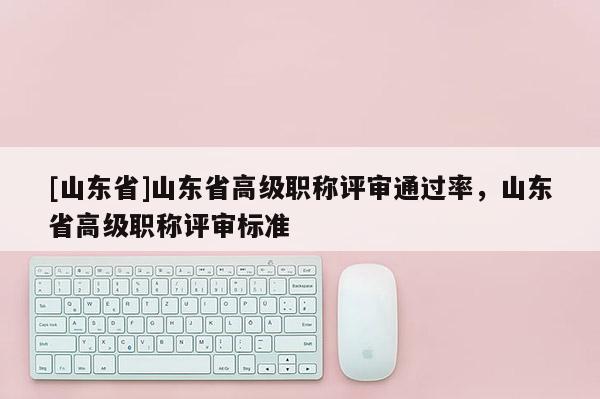 [山东省]山东省高级职称评审通过率，山东省高级职称评审标准