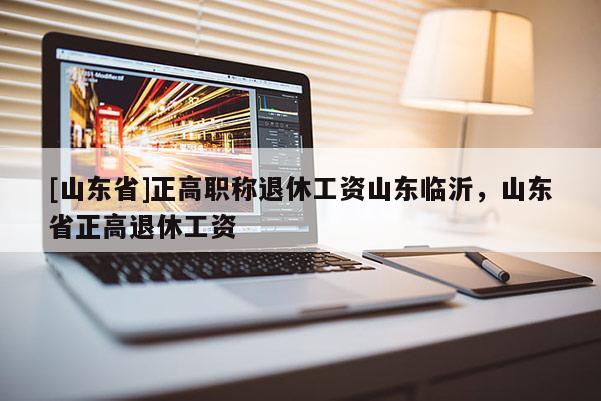 [山东省]正高职称退休工资山东临沂，山东省正高退休工资