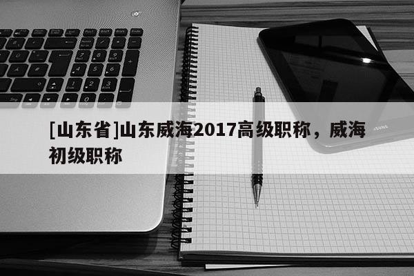 [山东省]山东威海2017高级职称，威海初级职称