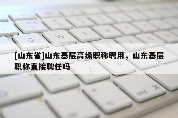 [山东省]山东基层高级职称聘用，山东基层职称直接聘任吗
