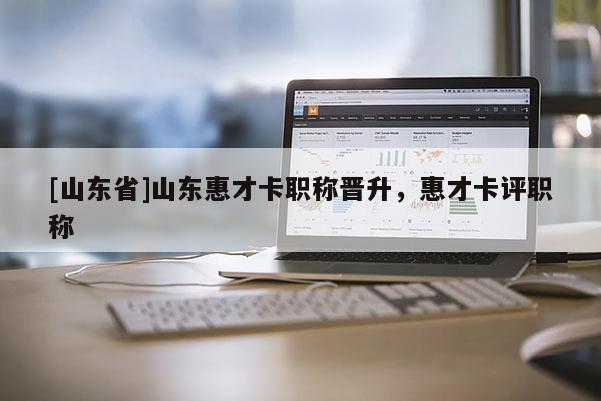 [山东省]山东惠才卡职称晋升，惠才卡评职称