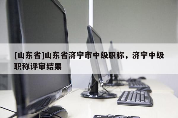 [山东省]山东省济宁市中级职称，济宁中级职称评审结果
