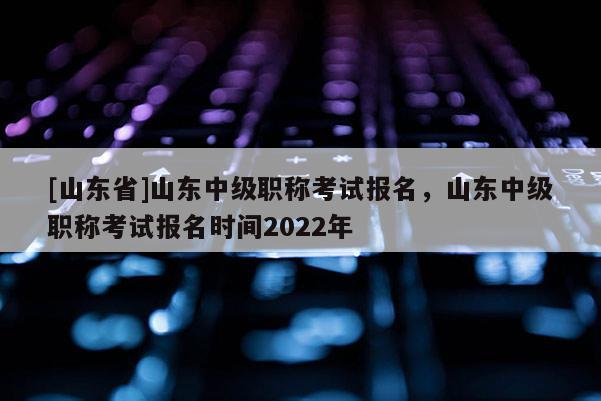 [山东省]山东中级职称考试报名，山东中级职称考试报名时间2022年