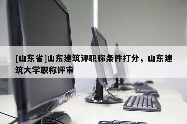 [山东省]山东建筑评职称条件打分，山东建筑大学职称评审