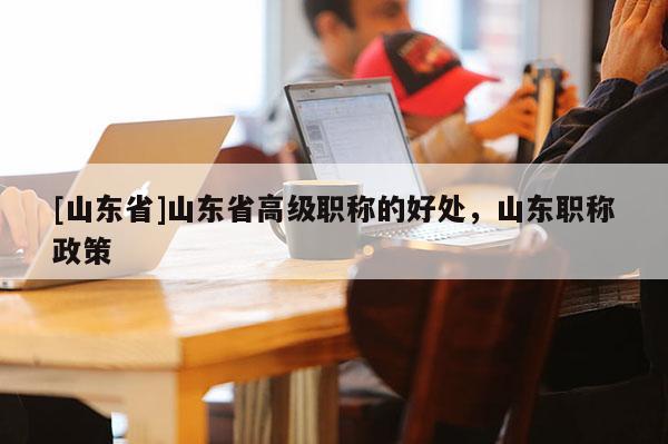 [山东省]山东省高级职称的好处，山东职称政策