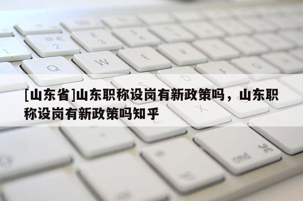 [山东省]山东职称设岗有新政策吗，山东职称设岗有新政策吗知乎