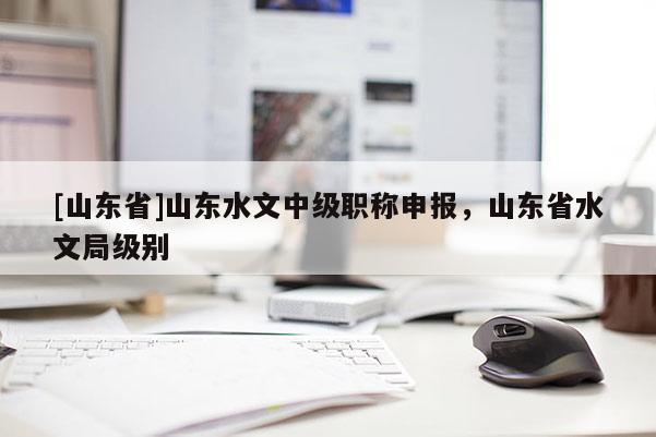 [山东省]山东水文中级职称申报，山东省水文局级别