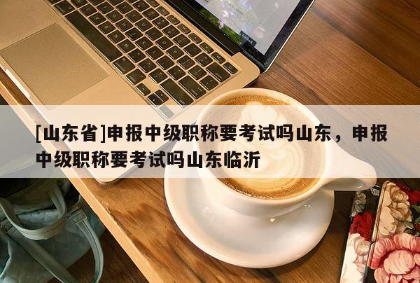 [山东省]申报中级职称要考试吗山东，申报中级职称要考试吗山东临沂