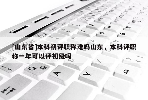 [山东省]本科初评职称难吗山东，本科评职称一年可以评初级吗