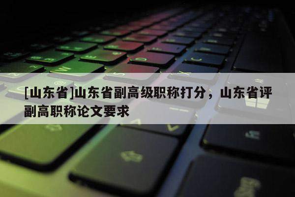 [山东省]山东省副高级职称打分，山东省评副高职称论文要求