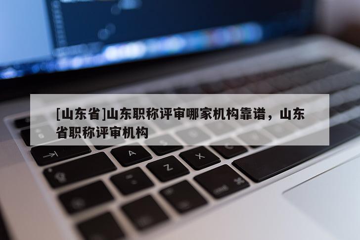[山东省]山东职称评审哪家机构靠谱，山东省职称评审机构