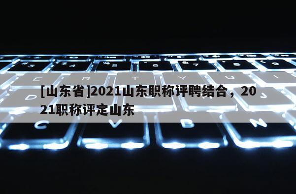 [山东省]2021山东职称评聘结合，2021职称评定山东