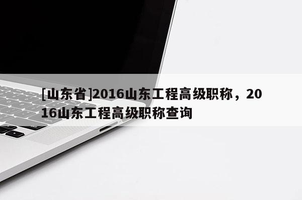 [山东省]2016山东工程高级职称，2016山东工程高级职称查询