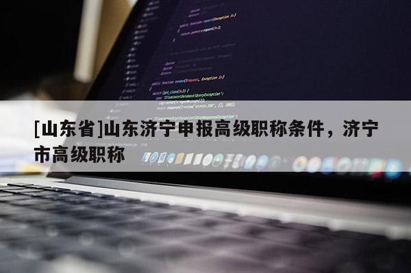 [山东省]山东济宁申报高级职称条件，济宁市高级职称