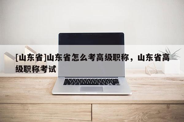 [山东省]山东省怎么考高级职称，山东省高级职称考试