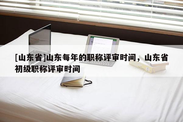 [山东省]山东每年的职称评审时间，山东省初级职称评审时间